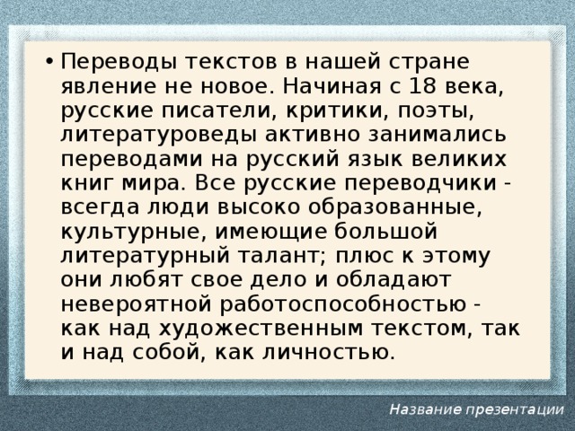 Переводы текстов в нашей стране явление не новое. Начиная с 18 века, русские писатели, критики, поэты, литературоведы активно занимались переводами на русский язык великих книг мира. Все русские переводчики - всегда люди высоко образованные, культурные, имеющие большой литературный талант; плюс к этому они любят свое дело и обладают невероятной работоспособностью - как над художественным текстом, так и над собой, как личностью. Название презентации 
