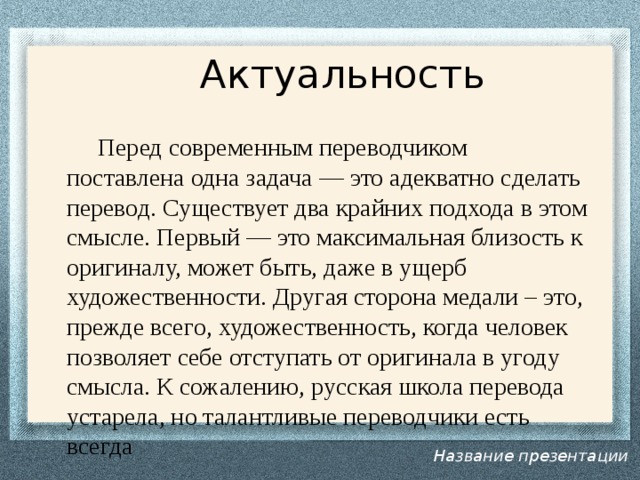  Актуальность  Перед современным переводчиком поставлена одна задача — это адекватно сделать перевод. Существует два крайних подхода в этом смысле. Первый — это максимальная близость к оригиналу, может быть, даже в ущерб художественности. Другая сторона медали – это, прежде всего, художественность, когда человек позволяет себе отступать от оригинала в угоду смысла. К сожалению, русская школа перевода устарела, но талантливые переводчики есть всегда Название презентации 