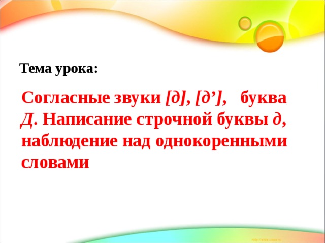 Тема урока:  Согласные звуки [д] , [д’] , буква Д . Написание строчной буквы д , наблюдение над однокоренными словами 