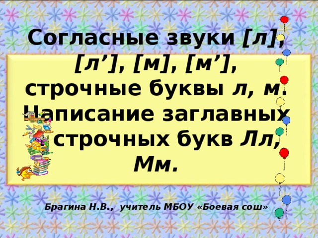 Согласные звуки [л] , [л’] , [м] , [м’] , строчные буквы л, м . Написание заглавных и строчных букв Лл, Мм.   Брагина Н.В., учитель МБОУ «Боевая сош»   