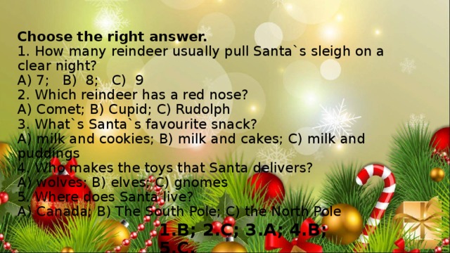 Choose the right answer.  1. How many reindeer usually pull Santa`s sleigh on a clear night?  A) 7; B) 8; C) 9  2. Which reindeer has a red nose?  A) Comet; B) Cupid; C) Rudolph  3. What`s Santa`s favourite snack?  A) milk and cookies; B) milk and cakes; C) milk and puddings  4. Who makes the toys that Santa delivers?  A) wolves; B) elves; C) gnomes  5. Where does Santa live?  A) Canada; B) The South Pole; C) the North Pole   1.B; 2.C; 3.A; 4.B; 5.C. 
