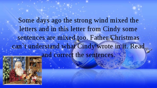 Some days ago the strong wind mixed the letters and in this letter from Cindy some sentences are mixed too. Father Christmas can`t understand what Cindy wrote in it. Read and correct the sentences. 