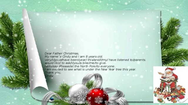 Dear Father Christmas,  My name`s Cindy and I am 8 years old.  very/I/good/have been/year/ this/and/I/my/ have listened to/parents.  would like/ to ask/I/you/a bike/me/to give.  hello/say /Please/at the North Pole/to everyone.  I am excited to see what is under the New Year tree this year.  Thank you,  Cindy.       