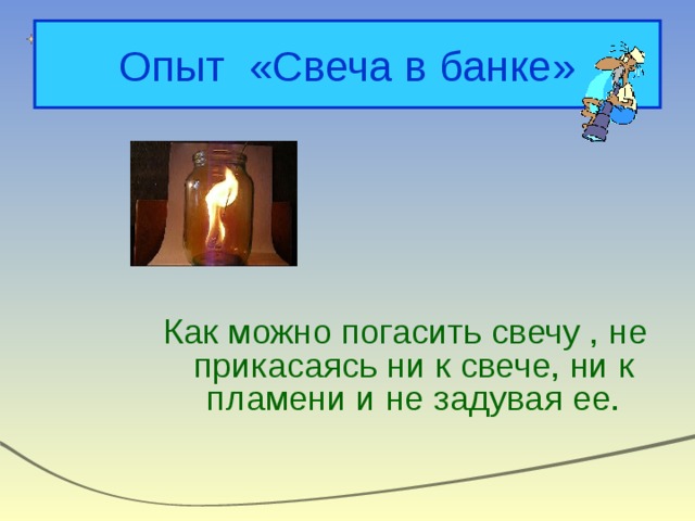 Опыт «Свеча в банке»  Как можно погасить свечу , не прикасаясь ни к свече, ни к пламени и не задувая ее. 