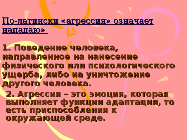 По-латински «агрессия» означает нападаю»   1. Поведение человека, направленное на нанесение физического или психологического ущерба, либо на уничтожение другого человека. 2. Агрессия – это эмоция, которая выполняет функции адаптации, то есть приспособления к окружающей среде. 