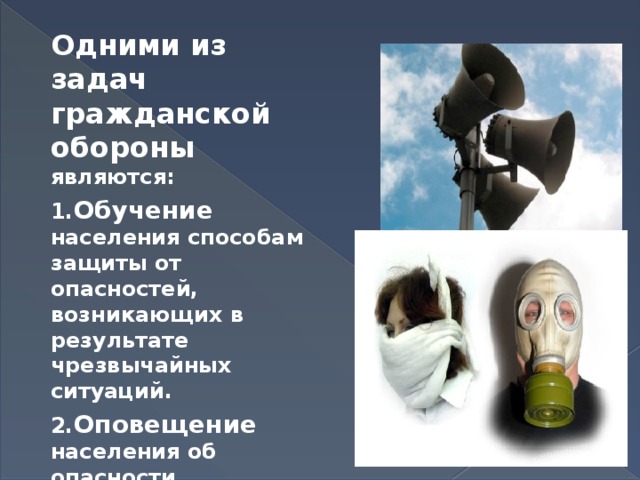 Одними из задач гражданской обороны являются: 1. Обучение населения способам защиты от опасностей, возникающих в результате чрезвычайных ситуаций. 2. Оповещение населения об опасности. 