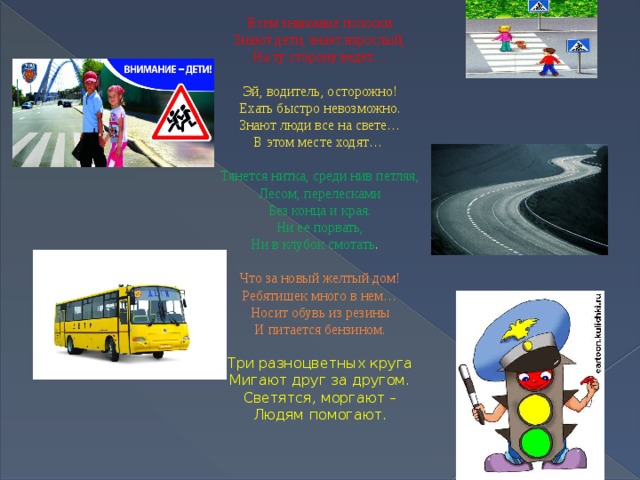 Всем знакомые полоски Знают дети, знает взрослый, На ту сторону ведет… Эй, водитель, осторожно! Ехать быстро невозможно. Знают люди все на свете… В этом месте ходят… Тянется нитка, среди нив петляя, Лесом, перелесками Без конца и края. Ни ее порвать, Ни в клубок смотать .   Что за новый желтый дом! Ребятишек много в нем… Носит обувь из резины И питается бензином. Три разноцветных круга  Мигают друг за другом.  Светятся, моргают –  Людям помогают.   