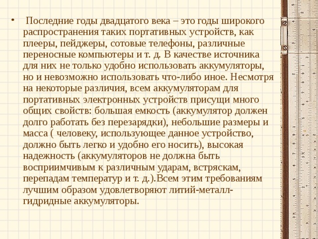  Последние годы двадцатого века – это годы широкого распространения таких портативных устройств, как плееры, пейджеры, сотовые телефоны, различные переносные компьютеры и т. д. В качестве источника для них не только удобно использовать аккумуляторы, но и невозможно использовать что-либо иное. Несмотря на некоторые различия, всем аккумуляторам для портативных электронных устройств присущи много общих свойств: большая емкость (аккумулятор должен долго работать без перезарядки), небольшие размеры и масса ( человеку, использующее данное устройство, должно быть легко и удобно его носить), высокая надежность (аккумуляторов не должна быть восприимчивым к различным ударам, встряскам, перепадам температур и т. д.).Всем этим требованиям лучшим образом удовлетворяют литий-металл-гидридные аккумуляторы. 