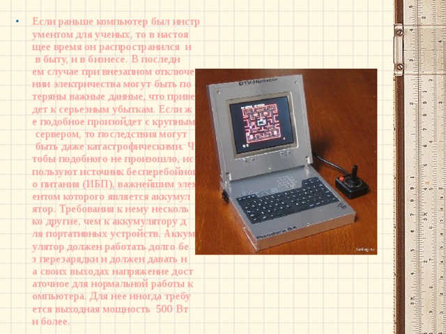 Если раньше компьютер был инструментом для ученых, то в настоящее время он распространился  и в быту, и в бизнесе. В последнем случае при внезапном отключении электричества могут быть потеряны важные данные, что приведет к серьезным убыткам. Если же подобное произойдет с крупным сервером, то последствия могут быть даже катастрофическими. Чтобы подобного не произошло, используют источник бесперебойного питания (ИБП), важнейшим элементом которого является аккумулятор. Требования к нему несколько другие, чем к аккумулятору для портативных устройств. Аккумулятор должен работать долго без перезарядки и должен давать на своих выходах напряжение достаточное для нормальной работы компьютера. Для нее иногда требуется выходная мощность  500 Вт и более. 