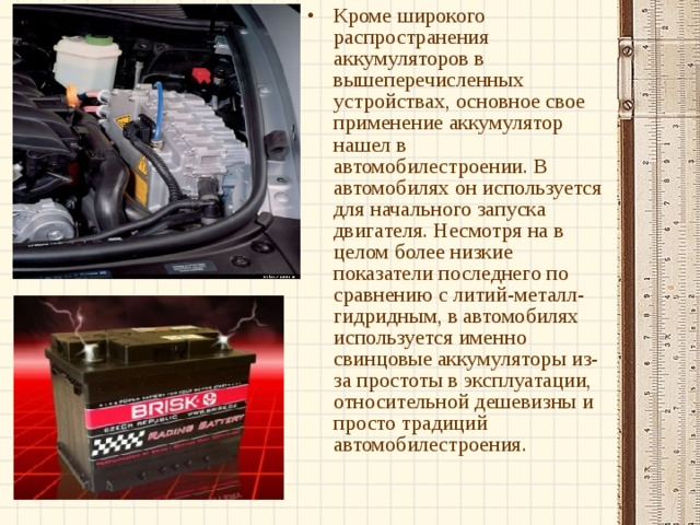 Кроме широкого распространения аккумуляторов в вышеперечисленных устройствах, основное свое применение аккумулятор нашел в автомобилестроении. В автомобилях он используется для начального запуска двигателя. Несмотря на в целом более низкие показатели последнего по сравнению с литий-металл-гидридным, в автомобилях используется именно свинцовые аккумуляторы из-за простоты в эксплуатации, относительной дешевизны и просто традиций автомобилестроения. 