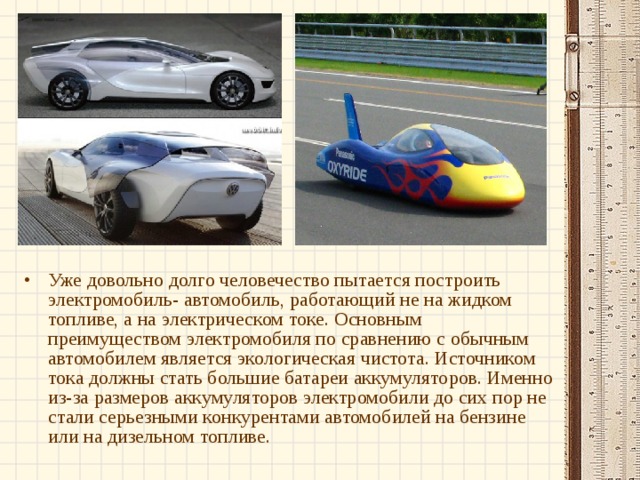 Уже довольно долго человечество пытается построить электромобиль- автомобиль, работающий не на жидком топливе, а на электрическом токе. Основным преимуществом электромобиля по сравнению с обычным автомобилем является экологическая чистота. Источником тока должны стать большие батареи аккумуляторов. Именно из-за размеров аккумуляторов электромобили до сих пор не стали серьезными конкурентами автомобилей на бензине или на дизельном топливе.  