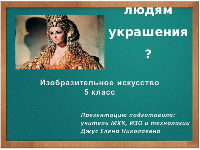 Зачем людям украшения? - Как вы думаете, когда появилась одежда? (еще в глубокой древности - шкуры животных) - Является ли одежда выражением определённых представлений о красоте? (подчёркивает красоту фигуры человека) - Легко ли по костюму узнать человека живущего в одном веке от другого или чем занимается этот человек? (Различие в тканях, покрое, длине и цвете одежды, прическе и украшениях свидетельствует о принадлежности человека к определенной социальной или профессиональной группе. Отличали человека головной убор и прическа. Традиционно, знать носила одежду длиннее, многослойнее, богаче, иногда нового покроя. Неограниченные возможности смены одежды, следования моде имели только представители правящих сословий.)  