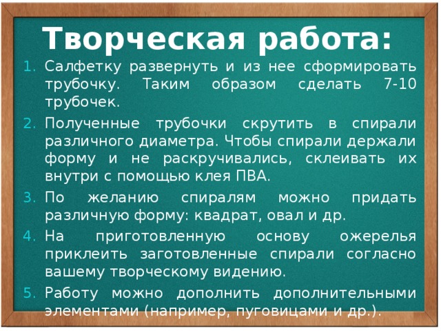 Творческая работа: Салфетку развернуть и из нее сформировать трубочку. Таким образом сделать 7-10 трубочек. Полученные трубочки скрутить в спирали различного диаметра. Чтобы спирали держали форму и не раскручивались, склеивать их внутри с помощью клея ПВА. По желанию спиралям можно придать различную форму: квадрат, овал и др. На приготовленную основу ожерелья приклеить заготовленные спирали согласно вашему творческому видению. Работу можно дополнить дополнительными элементами (например, пуговицами и др.). 