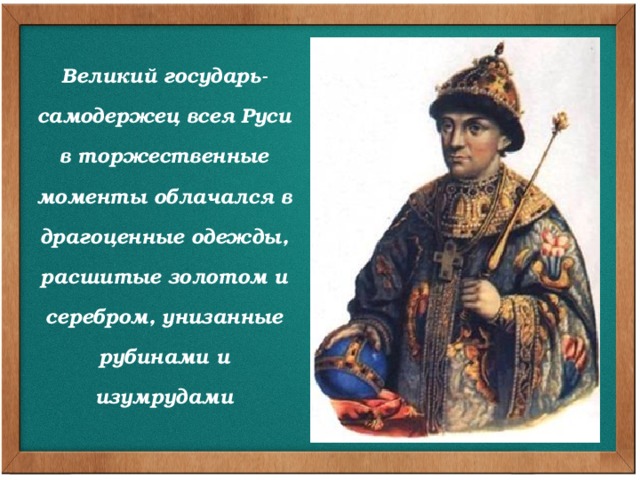 Великий государь- самодержец всея Руси в торжественные моменты облачался в драгоценные одежды, расшитые золотом и серебром, унизанные рубинами и изумрудами Великий государь-самодержец всея Руси в торжественные моменты облачался в драгоценные одежды, расшитые золотом и серебром, унизанные рубинами и изумрудами. Государево облачение состояло из платна – длинного, расширенного книзу одеяния, украшенного круглым оплечьем – бармой с небольшими иконками, выполненными цветными эмалями, с мозаикой из самоцветов, с золотой и жемчужной вышивкой. Поверх его надевался золотой крест.  