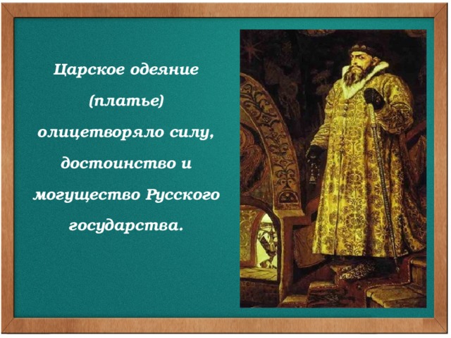 Царское одеяние (платье) олицетворяло силу, достоинство и могущество Русского государства. Не только тщеславие заставляло царей заботиться о пышности и великолепии своего облика. Царское платье олицетворяло силу, достоинство и могущество Русского государства. Облачение царя дополняли скипетр, держава, царский венец, которые символизировали его власть над миром и были знаками державного величия.  