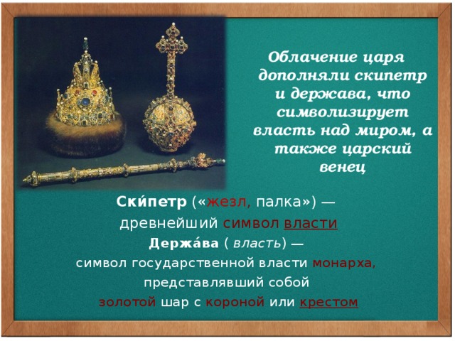  Облачение царя дополняли скипетр и держава, что символизирует власть над миром, а также царский венец             Ски́петр  (« жезл , палка») — древнейший  символ  власти Держа́ва  (  власть ) — символ государственной власти  монарха, представлявший собой   золотой  шар с  короной  или   крестом 