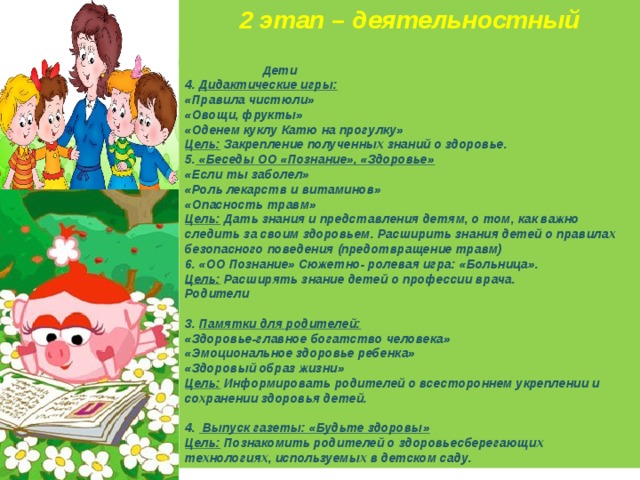 2 этап – деятельностный   Дети 4. Дидактические игры:  «Правила чистюли» «Овощи, фрукты» «Оденем куклу Катю на прогулку» Цель: Закрепление полученных знаний о здоровье. 5. «Беседы ОО «Познание», «Здоровье» «Если ты заболел» «Роль лекарств и витаминов» «Опасность травм» Цель: Дать знания и представления детям, о том, как важно следить за своим здоровьем. Расширить знания детей о правилах безопасного поведения (предотвращение травм) 6. «ОО Познание» Сюжетно- ролевая игра: «Больница». Цель: Расширять знание детей о профессии врача. Родители  3. Памятки для родителей: «Здоровье-главное богатство человека» «Эмоциональное здоровье ребенка» «Здоровый образ жизни» Цель: Информировать родителей о всестороннем укреплении и сохранении здоровья детей.  4. Выпуск газеты: «Будьте здоровы» Цель: Познакомить родителей о здоровьесберегающих технологиях, используемых в детском саду. 