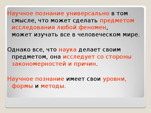 Научное познание универсально в том смысле, что может сделать предметом исследования любой феномен ,  может изучать все в человеческом мире. Однако все, что наука делает своим предметом, она исследует со стороны закономерностей и причин . Научное познание имеет свои уровни, формы и методы. 