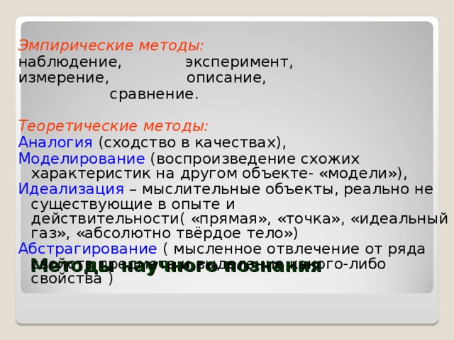 Эмпирические методы: наблюдение, эксперимент, измерение, описание,  сравнение.  Теоретические методы: Аналогия (сходство в качествах), Моделирование (воспроизведение схожих характеристик на другом объекте- «модели»), Идеализация – мыслительные объекты, реально не существующие в опыте и действительности( «прямая», «точка», «идеальный газ», «абсолютно твёрдое тело») Абстрагирование ( мысленное отвлечение от ряда свойств предмета и выделение какого-либо свойства ) Методы научного познания   