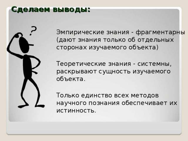 Сделаем выводы: Эмпирические знания - фрагментарны (дают знания только об отдельных сторонах изучаемого объекта) Теоретические знания - системны, раскрывают сущность изучаемого объекта. Только единство всех методов научного познания обеспечивает их истинность. 