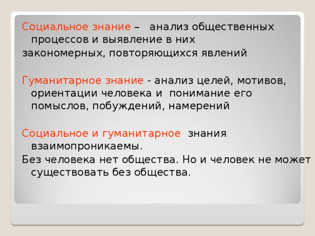 Социальное знание – анализ общественных процессов и выявление в них закономерных, повторяющихся явлений Гуманитарное знание - анализ целей, мотивов, ориентации человека и понимание  его помыслов, побуждений, намерений Социальное и гуманитарное знания взаимопроникаемы. Без человека нет общества. Но и человек не может  существовать без общества. 