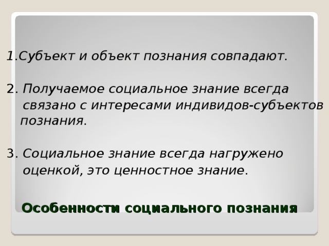 1.Субъект и объект познания совпадают.  2. Получаемое социальное знание всегда  связано с интересами индивидов-субъектов познания.  3. Социальное знание всегда нагружено  оценкой, это ценностное знание.  Особенности социального познания 