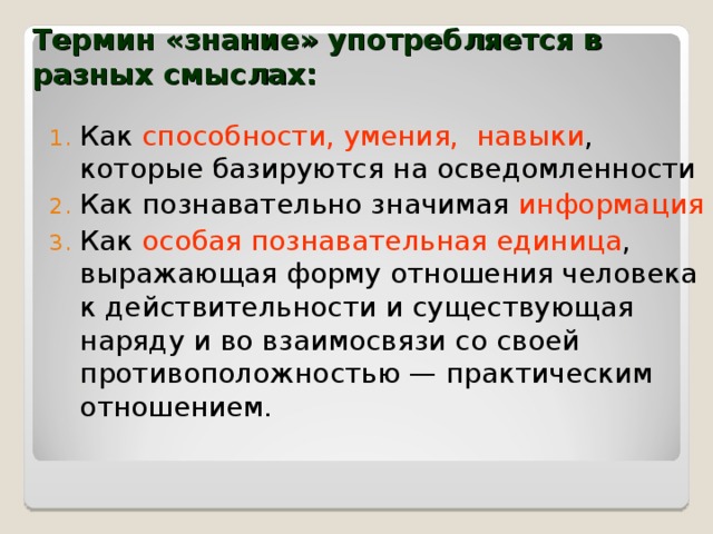 Термин «знание» употребляется в разных смыслах:  Как способности, умения, навыки , которые базируются на осведомленности Как познавательно значимая информация Как особая познавательная единица , выражающая форму отношения человека к действительности и существующая наряду и во взаимосвязи со своей противоположностью — практическим отношением. 