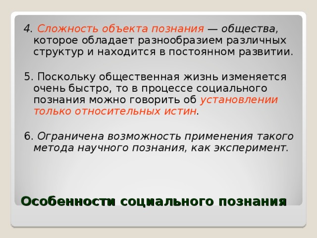 4. Сложность объекта познания — общества, которое обладает разнообразием различных структур и находится в постоянном развитии. 5. Поскольку общественная жизнь изменяется очень быстро, то в процессе социального познания можно говорить об установлении только относительных истин . 6. Ограничена возможность применения такого метода научного познания, как эксперимент.  Особенности социального познания 