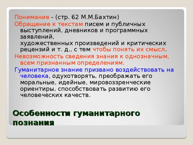 Понимание - (стр. 62 М.М.Бахтин) Обращение к текстам  писем и публичных выступлений, дневников и программных заявлений,  художественных произведений и критических рецензий и т. д., с тем чтобы понять их смысл . Невозможность сведения знания к однозначным, всем признанным определениям. Гуманитарное знание призвано воздействовать на человека , одухотворять, преображать его моральные, идейные, мировоззренческие ориентиры, способствовать развитию его человеческих качеств. Особенности гуманитарного познания 