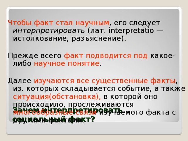 Чтобы факт стал научным , его следует интерпретировать (лат. interpretatio — истолкование, разъяснение). Прежде всего факт подводится  под какое-либо научное понятие . Далее изучаются все существенные факты , из. которых складывается событие, а также ситуация(обстановка), в которой оно происходило, прослеживаются многообразные связи изучаемого факта с другими фактами. Зачем интерпретировать социальный факт? 