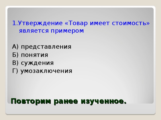 1.Утверждение «Товар имеет стоимость» является примером А) представления Б) понятия В) суждения Г) умозаключения  Повторим ранее изученное. 
