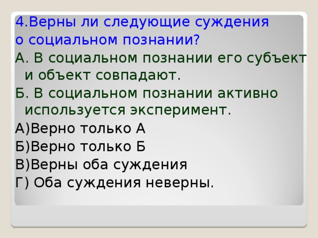 4.Верны ли следующие суждения о социальном познании? А. В социальном познании его субъект и объект совпадают. Б. В социальном познании активно используется эксперимент. А)Верно только А Б)Верно только Б В)Верны оба суждения Г) Оба суждения неверны. 