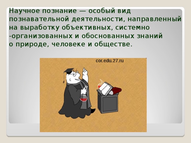 Научное познание — особый вид познавательной деятельности, направленный на выработку объективных, системно -организованных и обоснованных знаний  о природе, человеке и обществе. cor.edu.27.ru 