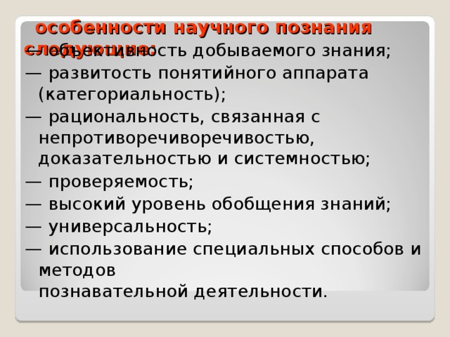  особенности научного познания следующие:   — объективность добываемого знания; — развитость понятийного аппарата (категориальность); — рациональность, связанная с непротиворечиворечивостью, доказательностью и системностью; — проверяемость; — высокий уровень обобщения знаний; — универсальность; — использование специальных способов и методов  познавательной деятельности. 