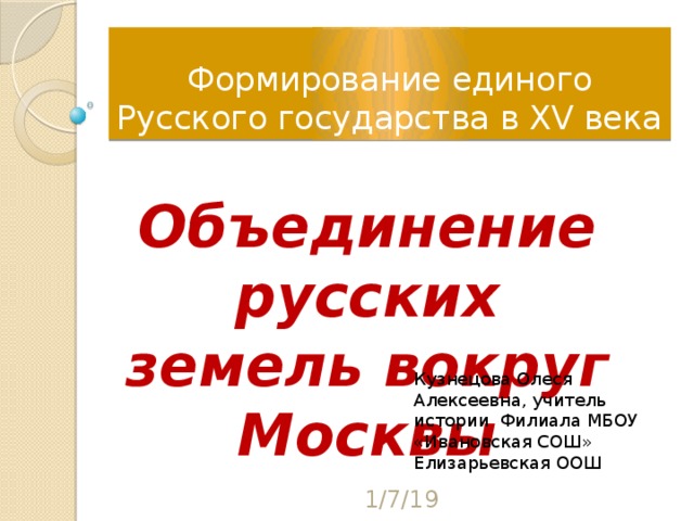 Формирование единого Русского государства в XV века Объединение русских земель вокруг Москвы Кузнецова Олеся Алексеевна, учитель истории Филиала МБОУ «Ивановская СОШ» Елизарьевская ООШ 1/7/19 