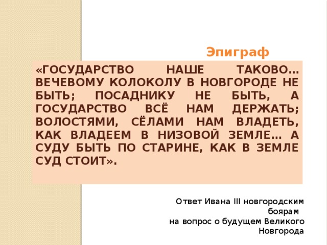 Эпиграф  «Государство наше таково… вечевому колоколу в Новгороде не быть; посаднику не быть, а государство всё нам держать; волостями, сёлами нам владеть, как владеем в Низовой земле… а суду быть по старине, как в земле суд стоит». Ответ Ивана III новгородским боярам на вопрос о будущем Великого Новгорода 