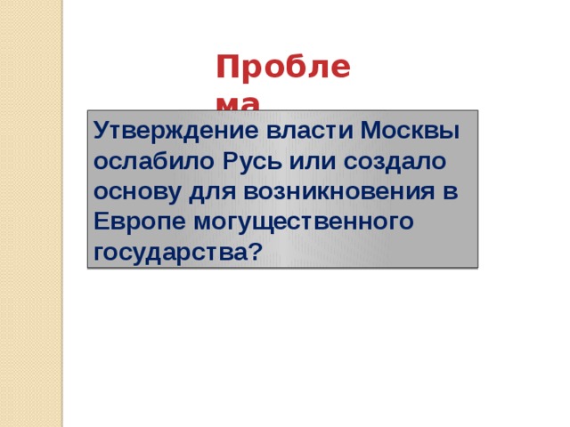 Проблема  Утверждение власти Москвы ослабило Русь или создало основу для возникновения в Европе могущественного государства? 
