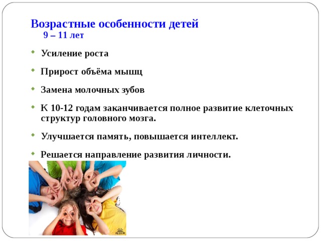 Возрастные особенности детей  9 – 1 1 лет Усиление роста Прирост объёма мышц Замена молочных зубов К 10-12  г одам заканчивается полное развитие клеточных структур головного мозга. Улучшается память, повышается интеллект. Решается направление развития личности. 