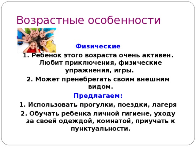 Возрастные особенности детей  9 – 1 1 лет Физические 1. Ребенок этого возраста очень активен. Любит приключения, физические упражнения, игры. 2. Может пренебрегать своим внешним видом. Предлагаем: 1. Использовать прогулки, поездки, лагеря 2. Обучать ребенка личной гигиене, уходу за своей одеждой, комнатой, приучать к пунктуальности. 