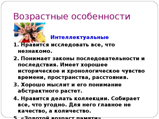 Возрастные особенности детей  9 – 1 1 лет Интеллектуальные 1. Нравится исследовать все, что незнакомо. 2. Понимает законы последовательности и последствия. Имеет хорошее историческое и хронологическое чувство времени, пространства, расстояния. 3. Хорошо мыслит и его понимание абстрактного растет. 4. Нравится делать коллекции. Собирает все, что угодно. Для него главное не качество, а количество. 5. «Золотой возраст памяти» 