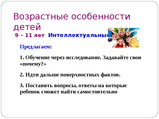 Возрастные особенности детей  9 – 1 1 лет Интеллектуальные  Предлагаем: 1. Обучение через исследование. Задавайте свои «почему?» 2. Идти дальше поверхностных фактов . 3. Поставить вопросы, ответы на которые ребенок сможет найти самостоятельно 