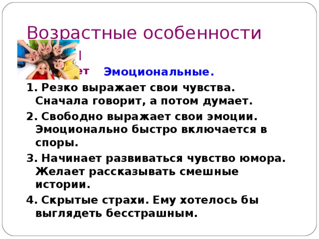 Возрастные особенности детей  9 – 1 1 лет Эмоциональные. 1. Резко выражает свои чувства. Сначала говорит, а потом думает. 2. Свободно выражает свои эмоции. Эмоционально быстро включается в споры. 3. Начинает развиваться чувство юмора. Желает рассказывать смешные истории. 4. Скрытые страхи. Ему хотелось бы выглядеть бесстрашным.  