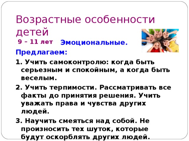Возрастные особенности детей  9 – 1 1 лет Эмоциональные. Предлагаем: 1. Учить самоконтролю: когда быть серьезным и спокойным, а когда быть веселым. 2. Учить терпимости . Рассматривать все факты до принятия решения. Учить уважать права и чувства других людей. 3. Научить смеяться над собой. Не произносить тех шуток, которые будут оскорблять других людей. 