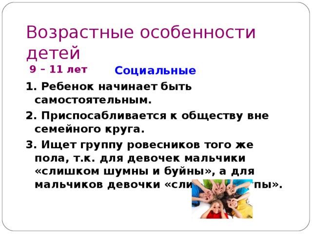 Возрастные особенности детей  9 – 1 1 лет Социальные 1. Ребенок начинает быть самостоятельным. 2. Приспосабливается к обществу вне семейного круга. 3. Ищет группу ровесников того же пола, т.к. для девочек мальчики «слишком шумны и буйны», а для мальчиков девочки «слишком глупы».   