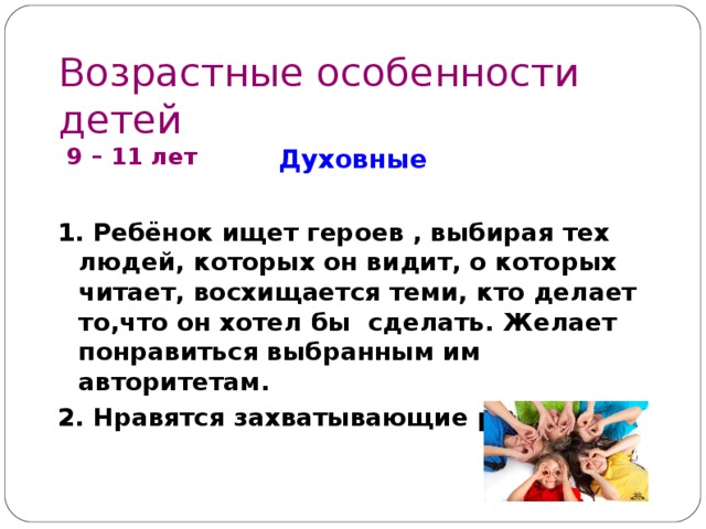 Возрастные особенности детей  9 – 1 1 лет Духовные  1. Ребёнок ищет героев , выбирая тех людей, которых он видит, о которых читает, восхищается теми, кто делает то,что он хотел бы сделать. Желает понравиться выбранным им авторитетам. 2. Нравятся захватывающие рассказы.         
