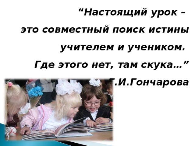 “ Настоящий урок – это совместный поиск истины учителем и учеником. Где этого нет,  там скука…”   Г.И.Гончарова  