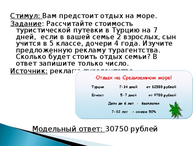 Стимул: Вам предстоит отдых на море. Задание : Рассчитайте стоимость туристической путевки в Турцию на 7 дней, если в вашей семье 2 взрослых, сын учится в 5 классе, дочери 4 года. Изучите предложенную рекламу турагентства. Сколько будет стоить отдых семьи? В ответ запишите только число. Источник: реклама турагентства. Модельный ответ: 30750 рублей 