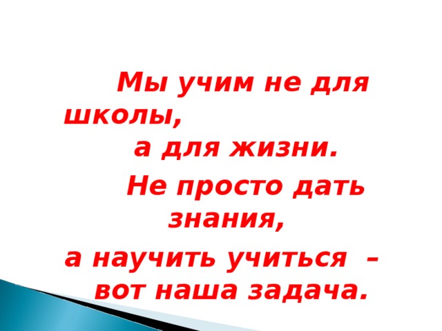  Мы учим не для школы, а для жизни.  Не просто дать знания, а научить учиться – вот наша задача. 