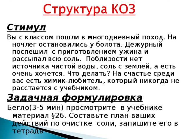 Стимул Вы с классом пошли в многодневный поход. На ночлег остановились у болота. Дежурный поспешил с приготовлением ужина и рассыпал всю соль. Поблизости нет источника чистой воды, соль с землей, а есть очень хочется. Что делать? На счастье среди вас есть химик-любитель, который никогда не расстается с учебником. Задачная формулировка Бегло(3-5 мин) просмотрите в учебнике материал §26. Составьте план ваших действий по очистке соли, запишите его в тетрадь 
