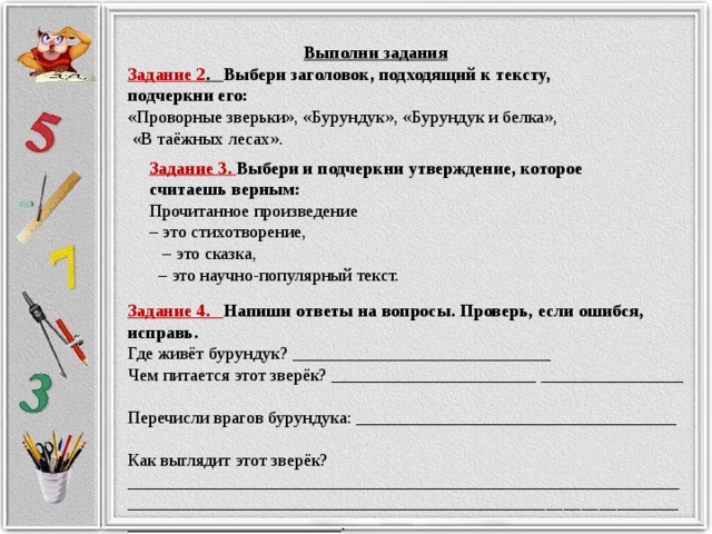 Выполни задания Задание 2 . Выбери заголовок, подходящий к тексту, подчеркни его: «Проворные зверьки», «Бурундук», «Бурундук и белка»,  «В таёжных лесах». Задание 3. Выбери и подчеркни утверждение, которое считаешь верным: Прочитанное произведение – это стихотворение, – это сказка, – это научно-популярный текст. Задание 4. Напиши ответы на вопросы. Проверь, если ошибся, исправь. Где живёт бурундук? _____________________________ Чем питается этот зверёк? _______________________ ________________ Перечисли врагов бурундука: ____________________________________ Как выглядит этот зверёк? _________________________________________ ___________________________________________________________________________________________________________.